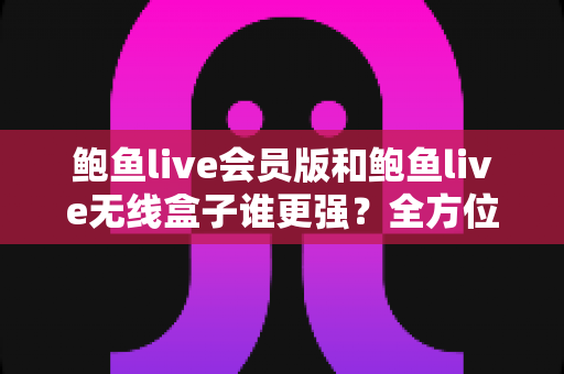 鲍鱼live会员版和鲍鱼live无线盒子谁更强？全方位深度对比与选购指南