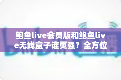 鲍鱼live会员版和鲍鱼live无线盒子谁更强？全方位深度对比与选购指南