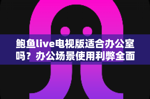 鲍鱼live电视版适合办公室吗？办公场景使用利弊全面解析与实用建议