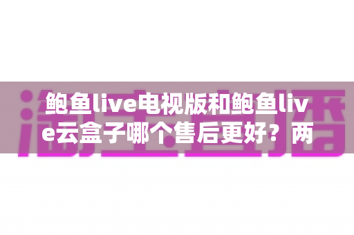 鲍鱼live电视版和鲍鱼live云盒子哪个售后更好？两大版本售后服务深度对比与实用选购全攻略