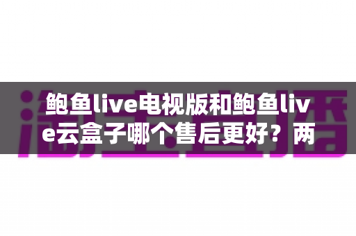 鲍鱼live电视版和鲍鱼live云盒子哪个售后更好？两大版本售后服务深度对比与实用选购全攻略