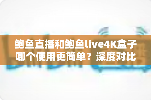 鲍鱼直播和鲍鱼live4K盒子哪个使用更简单?深度对比帮你选对产品 鲍鱼直播和鲍鱼live4K盒子哪个使用更简单?深度对比帮你选对产品