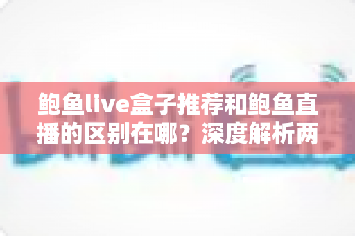鲍鱼live盒子推荐和鲍鱼直播的区别在哪？深度解析两者核心差异与选择指南