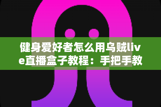 健身爱好者怎么用乌贼live直播盒子教程：手把手教你打造专业级健身直播间