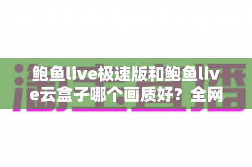鲍鱼live极速版和鲍鱼live云盒子哪个画质好?全网最全画质对比测评与选购指南 鲍鱼live极速版和鲍鱼live云盒子哪个画质好?全网最全画质对比测评与选购指南
