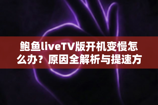 鲍鱼liveTV版开机变慢怎么办？原因全解析与提速方案一文学会
