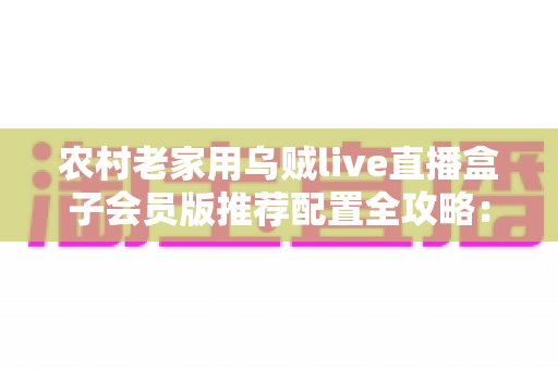 农村老家用乌贼live直播盒子会员版推荐配置全攻略:网络、硬件、设置一步到位 农村老家用乌贼live直播盒子会员版推荐配置全攻略:网络、硬件、设置一步到位