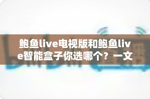 鲍鱼live电视版和鲍鱼live智能盒子你选哪个？一文读懂两者差异，找到最适合你的大屏观影方案
