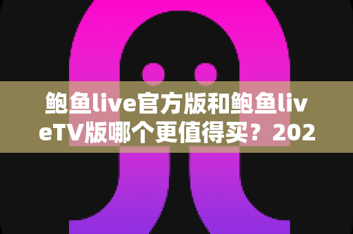鲍鱼live官方版和鲍鱼liveTV版哪个更值得买?2025年最全对比测评与选购避坑指南 鲍鱼live官方版和鲍鱼liveTV版哪个更值得买?2025年最全对比测评与选购避坑指南