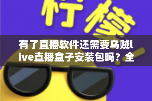 有了直播软件还需要乌贼live直播盒子安装包吗?全面解析帮你做出明智选择 有了直播软件还需要乌贼live直播盒子安装包吗?全面解析帮你做出明智选择