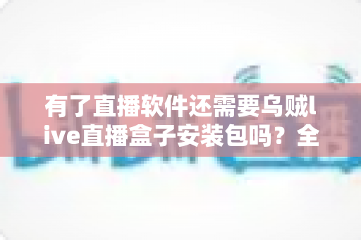有了直播软件还需要乌贼live直播盒子安装包吗?全面解析帮你做出明智选择 有了直播软件还需要乌贼live直播盒子安装包吗?全面解析帮你做出明智选择