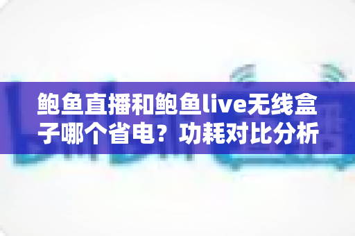鲍鱼直播和鲍鱼live无线盒子哪个省电?功耗对比分析与实用省电指南全解析 鲍鱼直播和鲍鱼live无线盒子哪个省电?功耗对比分析与实用省电指南全解析