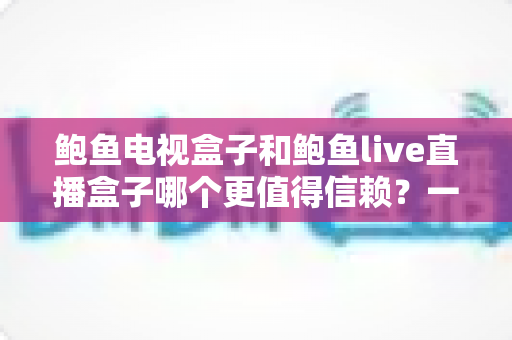 鲍鱼电视盒子和鲍鱼live直播盒子哪个更值得信赖?一篇讲透选购逻辑的深度对比指南 鲍鱼电视盒子和鲍鱼live直播盒子哪个更值得信赖?一篇讲透选购逻辑的深度对比指南