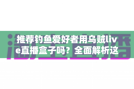 推荐钓鱼爱好者用乌贼live直播盒子吗?全面解析这款钓鱼直播神器的优缺点、适用人群与选购指南 推荐钓鱼爱好者用乌贼live直播盒子吗?全面解析这款钓鱼直播神器的优缺点、适用人群与选购指南