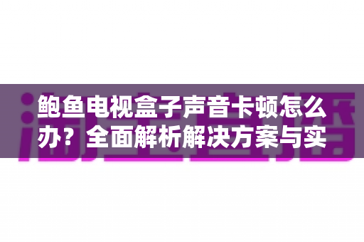 鲍鱼电视盒子声音卡顿怎么办？全面解析解决方案与实用技巧