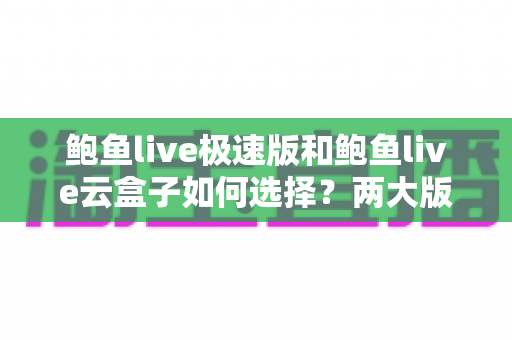 鲍鱼live极速版和鲍鱼live云盒子如何选择?两大版本全维度对比与实用选购指南 鲍鱼live极速版和鲍鱼live云盒子如何选择?两大版本全维度对比与实用选购指南