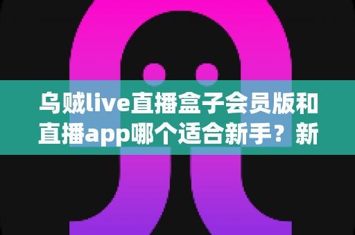 乌贼live直播盒子会员版和直播app哪个适合新手?新手入门全解析与实用选择指南 乌贼live直播盒子会员版和直播app哪个适合新手?新手入门全解析与实用选择指南