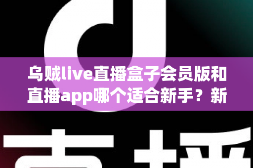 乌贼live直播盒子会员版和直播app哪个适合新手?新手入门全解析与实用选择指南 乌贼live直播盒子会员版和直播app哪个适合新手?新手入门全解析与实用选择指南