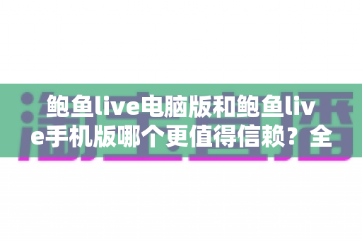 鲍鱼live电脑版和鲍鱼live手机版哪个更值得信赖？全方位深度对比与安全选择指南
