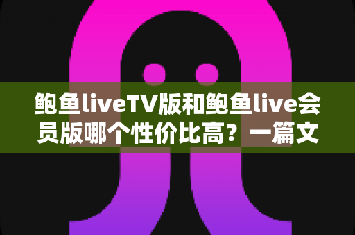 鲍鱼liveTV版和鲍鱼live会员版哪个性价比高？一篇文章帮你算清这笔账