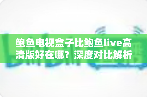鲍鱼电视盒子比鲍鱼live高清版好在哪？深度对比解析与选购全指南