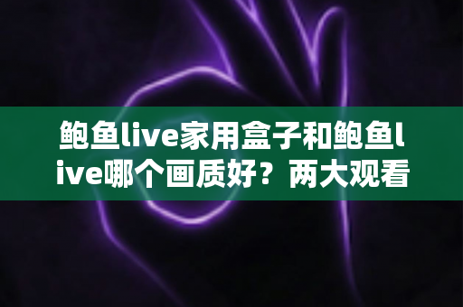 鲍鱼live家用盒子和鲍鱼live哪个画质好？两大观看方案画质深度对比与实用选购指南