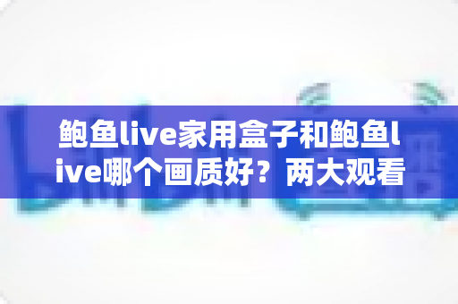 鲍鱼live家用盒子和鲍鱼live哪个画质好？两大观看方案画质深度对比与实用选购指南