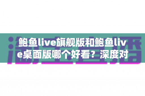 鲍鱼live旗舰版和鲍鱼live桌面版哪个好看?深度对比评测帮你选出最适合自己的版本 鲍鱼live旗舰版和鲍鱼live桌面版哪个好看?深度对比评测帮你选出最适合自己的版本