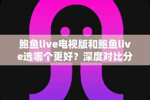 鲍鱼live电视版和鲍鱼live选哪个更好？深度对比分析与实用选择指南