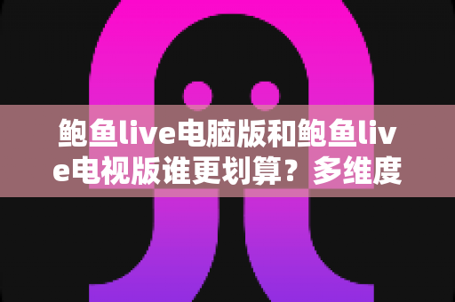 鲍鱼live电脑版和鲍鱼live电视版谁更划算？多维度对比帮你选出高性价比方案