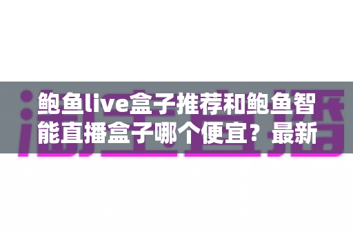 鲍鱼live盒子推荐和鲍鱼智能直播盒子哪个便宜？最新价格对比与选购全攻略