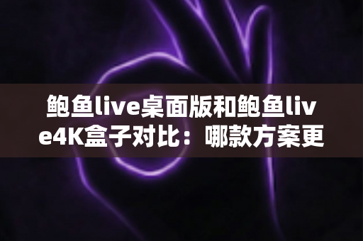 鲍鱼live桌面版和鲍鱼live4K盒子对比:哪款方案更值得入手?超全深度评测与选购指南 鲍鱼live桌面版和鲍鱼live4K盒子对比:哪款方案更值得入手?超全深度评测与选购指南