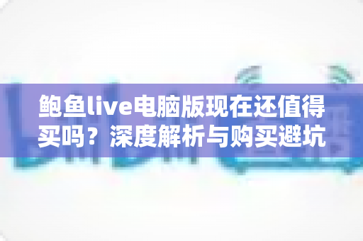 鲍鱼live电脑版现在还值得买吗?深度解析与购买避坑指南 鲍鱼live电脑版现在还值得买吗?深度解析与购买避坑指南