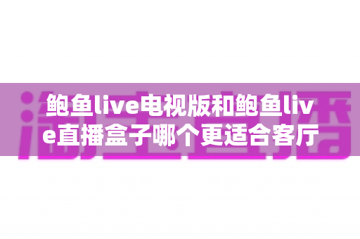 鲍鱼live电视版和鲍鱼live直播盒子哪个更适合客厅?大屏观影家庭选购与体验全解析 鲍鱼live电视版和鲍鱼live直播盒子哪个更适合客厅?大屏观影家庭选购与体验全解析