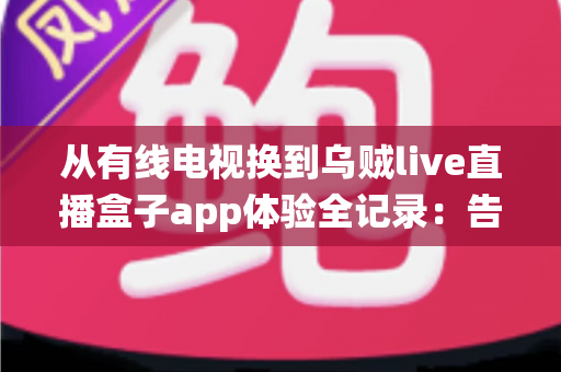 从有线电视换到乌贼live直播盒子app体验全记录：告别传统机顶盒，开启更自由的家庭观影新方式