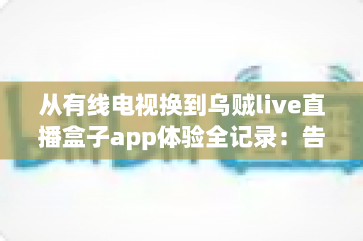 从有线电视换到乌贼live直播盒子app体验全记录：告别传统机顶盒，开启更自由的家庭观影新方式