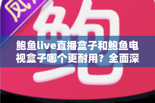 鲍鱼live直播盒子和鲍鱼电视盒子哪个更耐用？全面深度解析两大盒子耐用性差异，帮你选出真正经久耐用的家庭影音好伙伴