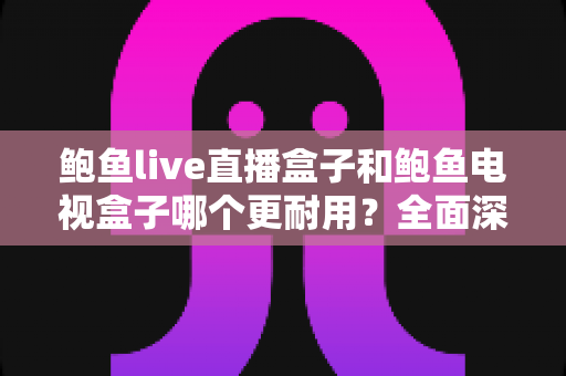 鲍鱼live直播盒子和鲍鱼电视盒子哪个更耐用？全面深度解析两大盒子耐用性差异，帮你选出真正经久耐用的家庭影音好伙伴