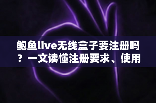鲍鱼live无线盒子要注册吗？一文读懂注册要求、使用步骤与注意事项