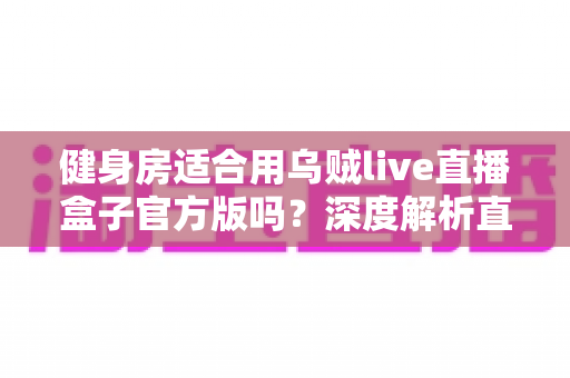 健身房适合用乌贼live直播盒子官方版吗?深度解析直播设备在健身行业的应用价值与实操指南 健身房适合用乌贼live直播盒子官方版吗?深度解析直播设备在健身行业的应用价值与实操指南