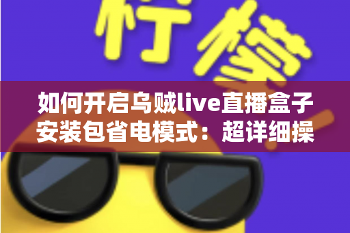 如何开启乌贼live直播盒子安装包省电模式:超详细操作指南与实用省电技巧大全 如何开启乌贼live直播盒子安装包省电模式:超详细操作指南与实用省电技巧大全