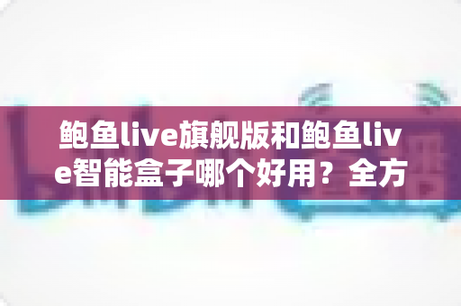 鲍鱼live旗舰版和鲍鱼live智能盒子哪个好用?全方位对比评测助你轻松选购 鲍鱼live旗舰版和鲍鱼live智能盒子哪个好用?全方位对比评测助你轻松选购