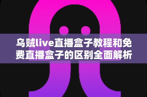 乌贼live直播盒子教程和免费直播盒子的区别全面解析:新手主播必读的直播工具选择指南 乌贼live直播盒子教程和免费直播盒子的区别全面解析:新手主播必读的直播工具选择指南