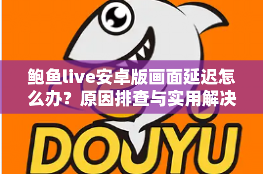 鲍鱼live安卓版画面延迟怎么办?原因排查与实用解决方案全指南 鲍鱼live安卓版画面延迟怎么办?原因排查与实用解决方案全指南