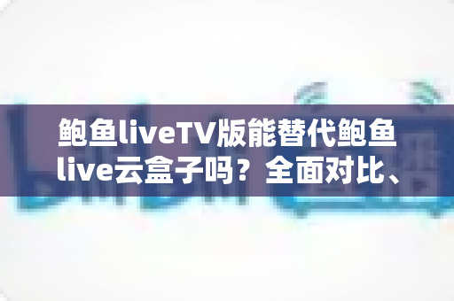鲍鱼liveTV版能替代鲍鱼live云盒子吗？全面对比、场景分析与选择指南帮你一次看懂