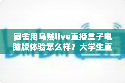 宿舍用乌贼live直播盒子电脑版体验怎么样?大学生直播党的深度实测与真实感受 宿舍用乌贼live直播盒子电脑版体验怎么样?大学生直播党的深度实测与真实感受