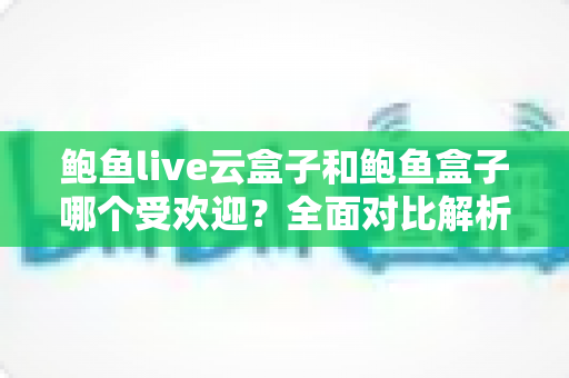 鲍鱼live云盒子和鲍鱼盒子哪个受欢迎?全面对比解析与选购建议 鲍鱼live云盒子和鲍鱼盒子哪个受欢迎?全面对比解析与选购建议