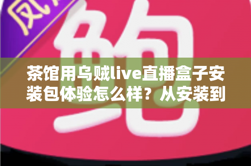茶馆用乌贼live直播盒子安装包体验怎么样?从安装到开播的完整实测与避坑指南 茶馆用乌贼live直播盒子安装包体验怎么样?从安装到开播的完整实测与避坑指南