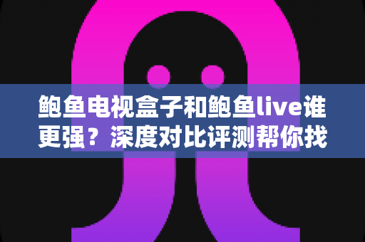 鲍鱼电视盒子和鲍鱼live谁更强？深度对比评测帮你找到最适合的大屏观影方案