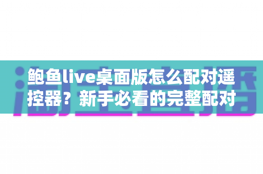 鲍鱼live桌面版怎么配对遥控器？新手必看的完整配对教程与实用技巧